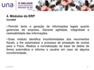 4. Módulos do ERP
Contábil
• Permitir tanto a geração de informações legais quanto
gerencias da empresa. Garante agilidade, integridade e
rastreabilidade das informações.
• Esse módulo identifica inconformidades dos movimentos
fiscais, a fim automatizar o processo de prestação de contas
para o Fisco. Realiza a normalização da base de dados de
forma automática e informa o usuário em caso de alguma
inconformidade.
12/06/2015 23
 