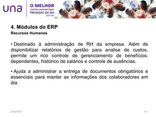 4. Módulos do ERP
Recursos Humanos
• Destinado à administração de RH da empresa. Além de
disponibilizar relatórios de gestão para analise de custos,
permite um rico controle de gerenciamento de benefícios,
dependentes, histórico de salários e controle de ausências.
• Ajuda a administrar a entrega de documentos obrigatórios e
essenciais para manter as informações dos colaboradores em
dia.
12/06/2015 24
 