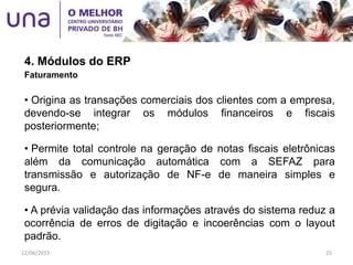 4. Módulos do ERP
Faturamento
• Origina as transações comerciais dos clientes com a empresa,
devendo-se integrar os módulos financeiros e fiscais
posteriormente;
• Permite total controle na geração de notas fiscais eletrônicas
além da comunicação automática com a SEFAZ para
transmissão e autorização de NF-e de maneira simples e
segura.
• A prévia validação das informações através do sistema reduz a
ocorrência de erros de digitação e incoerências com o layout
padrão.
12/06/2015 25
 
