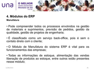 4. Módulos do ERP
Manufatura
• Pode compreender todos os processos envolvidos na gestão
de materiais e suprimentos, previsão de pedidos, gestão da
qualidade, gestão de projetos de engenharia;
• É classificado como um serviço back-office, pois é sem o
contato direto com o cliente;
• O Módulo de Manufatura do sistema ERP é vital para os
funcionamentos das empresas;
• Todas as informações de estoque, alimentação das vendas
liberação de produtos ao estoque, entre outros estão presentes
nesse módulo;
12/06/2015 26
 