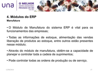 4. Módulos do ERP
Manufatura
• O Módulo de Manufatura do sistema ERP é vital para os
funcionamentos das empresas;
• Todas as informações de estoque, alimentação das vendas
liberação de produtos ao estoque, entre outros estão presentes
nesse módulo;
• Através do módulo de manufatura, obtêm-se a capacidade de
planejar e controlar toda a cadeia de suprimentos;
• Pode controlar todas as ordens de produção ou de serviço.
12/06/2015 27
 