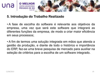 • A fase de escolha do software é relevante aos objetivos da
empresa, uma vez que será este software que integrará as
diferentes funções da empresa, de modo a criar maior eficiência
em seus processos;
• A fim de termos uma solução integrada em mãos que atenda a
gestão da produção, e diante de todo o histórico e importância
do ERP, fez-se uma breve pesquisa de mercado para auxiliar na
seleção de critérios para a escolha de um software integrado.
5. Introdução do Trabalho Realizado
12/06/2015 29
 