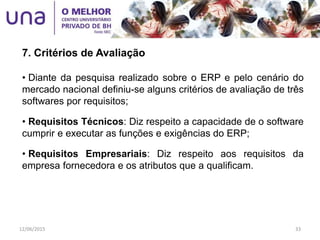 • Diante da pesquisa realizado sobre o ERP e pelo cenário do
mercado nacional definiu-se alguns critérios de avaliação de três
softwares por requisitos;
• Requisitos Técnicos: Diz respeito a capacidade de o software
cumprir e executar as funções e exigências do ERP;
• Requisitos Empresariais: Diz respeito aos requisitos da
empresa fornecedora e os atributos que a qualificam.
7. Critérios de Avaliação
12/06/2015 33
 
