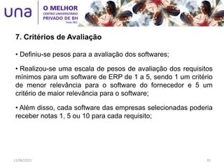 • Definiu-se pesos para a avaliação dos softwares;
• Realizou-se uma escala de pesos de avaliação dos requisitos
mínimos para um software de ERP de 1 a 5, sendo 1 um critério
de menor relevância para o software do fornecedor e 5 um
critério de maior relevância para o software;
• Além disso, cada software das empresas selecionadas poderia
receber notas 1, 5 ou 10 para cada requisito;
7. Critérios de Avaliação
12/06/2015 35
 
