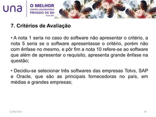 • A nota 1 seria no caso do software não apresentar o critério, a
nota 5 seria se o software apresentasse o critério, porém não
com ênfase no mesmo, e pôr fim a nota 10 refere-se ao software
que além de apresentar o requisito, apresenta grande ênfase na
questão;
• Decidiu-se selecionar três softwares das empresas Totvs, SAP
e Oracle, que são as principais fornecedoras no país, em
médias e grandes empresas;
7. Critérios de Avaliação
12/06/2015 36
 