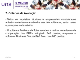 • Todos os requisitos técnicos e empresariais considerados
anteriormente foram analisados nos três softwares, assim como
o peso para cada critério;
• O software Protheus da Totvs recebeu a melhor nota dentro da
comparação dos ERPs, atingindo 845 pontos, enquanto o
software Business One da SAP ficou com 805 pontos.
7. Critérios de Avaliação
12/06/2015 37
 