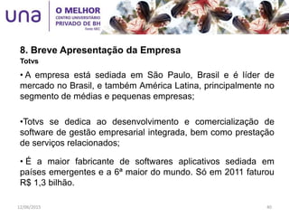 8. Breve Apresentação da Empresa
Totvs
• A empresa está sediada em São Paulo, Brasil e é líder de
mercado no Brasil, e também América Latina, principalmente no
segmento de médias e pequenas empresas;
•Totvs se dedica ao desenvolvimento e comercialização de
software de gestão empresarial integrada, bem como prestação
de serviços relacionados;
• É a maior fabricante de softwares aplicativos sediada em
países emergentes e a 6ª maior do mundo. Só em 2011 faturou
R$ 1,3 bilhão.
12/06/2015 40
 