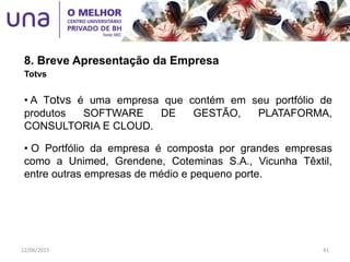 8. Breve Apresentação da Empresa
Totvs
• A Totvs é uma empresa que contém em seu portfólio de
produtos SOFTWARE DE GESTÃO, PLATAFORMA,
CONSULTORIA E CLOUD.
• O Portfólio da empresa é composta por grandes empresas
como a Unimed, Grendene, Coteminas S.A., Vicunha Têxtil,
entre outras empresas de médio e pequeno porte.
12/06/2015 41
 