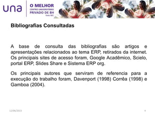 A base de consulta das bibliografias são artigos e
apresentações relacionados ao tema ERP, retirados da internet.
Os principais sites de acesso foram, Google Acadêmico, Scielo,
portal ERP, Slides Share e Sistema ERP org.
Os principais autores que serviram de referencia para a
execução do trabalho foram, Davenport (1998) Corrêa (1998) e
Gamboa (2004).
Bibliografias Consultadas
12/06/2015 4
 