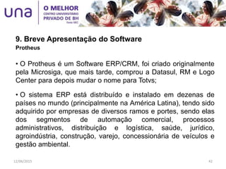 9. Breve Apresentação do Software
Protheus
• O Protheus é um Software ERP/CRM, foi criado originalmente
pela Microsiga, que mais tarde, comprou a Datasul, RM e Logo
Center para depois mudar o nome para Totvs;
• O sistema ERP está distribuído e instalado em dezenas de
países no mundo (principalmente na América Latina), tendo sido
adquirido por empresas de diversos ramos e portes, sendo elas
dos segmentos de automação comercial, processos
administrativos, distribuição e logística, saúde, jurídico,
agroindústria, construção, varejo, concessionária de veículos e
gestão ambiental.
12/06/2015 42
 