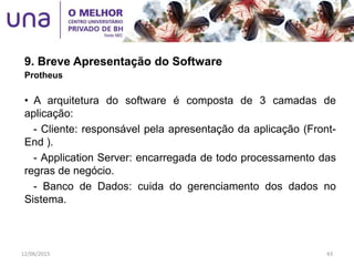 9. Breve Apresentação do Software
Protheus
• A arquitetura do software é composta de 3 camadas de
aplicação:
- Cliente: responsável pela apresentação da aplicação (Front-
End ).
- Application Server: encarregada de todo processamento das
regras de negócio.
- Banco de Dados: cuida do gerenciamento dos dados no
Sistema.
12/06/2015 43
 