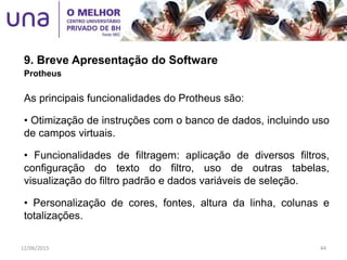 9. Breve Apresentação do Software
Protheus
As principais funcionalidades do Protheus são:
• Otimização de instruções com o banco de dados, incluindo uso
de campos virtuais.
• Funcionalidades de filtragem: aplicação de diversos filtros,
configuração do texto do filtro, uso de outras tabelas,
visualização do filtro padrão e dados variáveis de seleção.
• Personalização de cores, fontes, altura da linha, colunas e
totalizações.
12/06/2015 44
 
