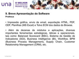9. Breve Apresentação do Software
Protheus
• Impressão gráfica, envio de email, exportação HTML, PDF,
ODF, Planilhas (MS Excel) e Totvs ECM dos dados do Browse.
• Além de dezenas de módulos e aplicações, diversas
importantes ferramentas estratégicas, táticas e operacionais,
tais como: Balanced Scorecard (BSC), Sistema de Gestão de
Indicadores (SGI), Business Intelligence (BI), Workflow, BPM
(Business Process Management), Supply Chain, Customer
Relationship Management (CRM), etc.
12/06/2015 45
 
