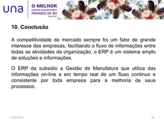 10. Conclusão
A competitividade de mercado sempre foi um fator de grande
interesse das empresas, facilitando o fluxo de informações entre
todas as atividades da organização, o ERP é um sistema amplo
de soluções e informações.
O ERP da subsidio a Gestão de Manufatura que utiliza das
informações on-line e em tempo real de um fluxo continuo e
consistente por toda empresa para a melhoria de seus
processos.
12/06/2015 46
 