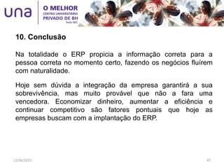 10. Conclusão
Na totalidade o ERP propicia a informação correta para a
pessoa correta no momento certo, fazendo os negócios fluírem
com naturalidade.
Hoje sem dúvida a integração da empresa garantirá a sua
sobrevivência, mas muito provável que não a fara uma
vencedora. Economizar dinheiro, aumentar a eficiência e
continuar competitivo são fatores pontuais que hoje as
empresas buscam com a implantação do ERP.
12/06/2015 47
 