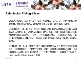 • BUCKHOUT, S.; FREY, E.; NEMEC JR., J. Por umERP
eficaz. “HSM MANAGEMENT”; p. 30-36, set/ out, 1999.
• CORRÊA, H.L. ERPs: “POR QUE AS IMPLANTAÇÕES SÃO
TÃO CARAS E RARAMENTE DÃO CERTO”; SIMPÓSIO DE
ADMINISTRAÇÃO DA PRODUÇÃO, LOGÍSTICA E
OPERAÇÕES INDUSTRIAIS; São Paulo, São Paulo, Brasil,
1998.
• CUNHA, M. A. L. “GESTÃO INTEGRADA DE PROCESSOS
DE NEGÓCIO. SIMPÓSIO DE ADMINISTRAÇÃO DA
PRODUÇÃO, LOGÍSTICA E OPERAÇÕES INDUSTRIAIS”;
São Paulo, São Paulo, 1998.
Referências Bibliográficas
12/06/2015 48
 