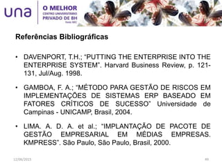 • DAVENPORT, T.H.; “PUTTING THE ENTERPRISE INTO THE
ENTERPRISE SYSTEM”. Harvard Business Review, p. 121-
131, Jul/Aug. 1998.
• GAMBOA, F. A.; “MÉTODO PARA GESTÃO DE RISCOS EM
IMPLEMENTAÇÕES DE SISTEMAS ERP BASEADO EM
FATORES CRÍTICOS DE SUCESSO” Universidade de
Campinas - UNICAMP, Brasil, 2004.
• LIMA. A. D. A. et al.; “IMPLANTAÇÃO DE PACOTE DE
GESTÃO EMPRESARIAL EM MÉDIAS EMPRESAS.
KMPRESS”. São Paulo, São Paulo, Brasil, 2000.
Referências Bibliográficas
12/06/2015 49
 