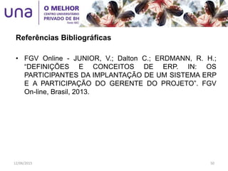 • FGV Online - JUNIOR, V.; Dalton C.; ERDMANN, R. H.;
“DEFINIÇÕES E CONCEITOS DE ERP. IN: OS
PARTICIPANTES DA IMPLANTAÇÃO DE UM SISTEMA ERP
E A PARTICIPAÇÃO DO GERENTE DO PROJETO”. FGV
On-line, Brasil, 2013.
Referências Bibliográficas
12/06/2015 50
 