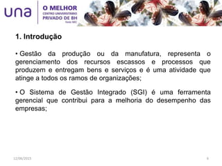 • Gestão da produção ou da manufatura, representa o
gerenciamento dos recursos escassos e processos que
produzem e entregam bens e serviços e é uma atividade que
atinge a todos os ramos de organizações;
• O Sistema de Gestão Integrado (SGI) é uma ferramenta
gerencial que contribui para a melhoria do desempenho das
empresas;
1. Introdução
12/06/2015 6
 