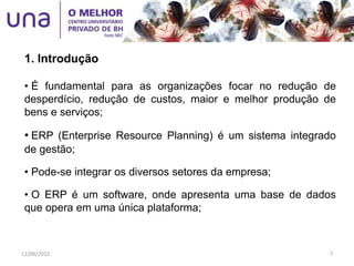 • É fundamental para as organizações focar no redução de
desperdício, redução de custos, maior e melhor produção de
bens e serviços;
• ERP (Enterprise Resource Planning) é um sistema integrado
de gestão;
• Pode-se integrar os diversos setores da empresa;
• O ERP é um software, onde apresenta uma base de dados
que opera em uma única plataforma;
1. Introdução
12/06/2015 7
 