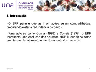 • O ERP permite que as informações sejam compartilhadas,
procurando evitar a redundância de dados;
• Para autores como Cunha (1998) e Correia (1997), o ERP
representa uma evolução dos sistemas MRP II, que tinha como
premissa o planejamento e monitoramento dos recursos.
1. Introdução
12/06/2015 8
 