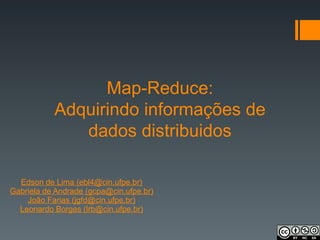Map-Reduce:
Adquirindo informações de
dados distribuidos
Edson de Lima (ebl4@cin.ufpe.br)
Gabriela de Andrade (gcpa@cin.ufpe.br)
João Farias (jgfd@cin.ufpe.br)
Leonardo Borges (lrb@cin.ufpe.br)
 