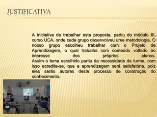 A iniciativa de trabalhar esta proposta, partiu do módulo III, curso UCA, onde cada grupo desenvolveu uma metodologia. O nosso grupo escolheu trabalhar com o Projeto de Aprendizagem, o qual trabalha com conteúdo voltado ao interesse dos próprios alunos. Assim o tema escolhido partiu da necessidade da turma, com isso acredita-se, que a aprendizagem será satisfatória, pois eles serão autores deste processo de construção do conhecimento. 