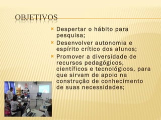 Despertar o hábito para pesquisa; Desenvolver autonomia e espírito crítico dos alunos; Promover a diversidade de recursos pedagógicos, científicos e tecnológicos, para que sirvam de apoio na construção de conhecimento de suas necessidades; 