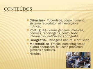 Ciências-   Puberdade, corpo humano, sistema reprodutor, alimentação e nutrição. Português-  Vários gêneros( músicas, poemas, reportagens, conto, texto informativo, notícia etc.),ortografia; Geografia - Paisagens natural e artificial; Matemática - Fração, porcentagem,as quatro operações, situação problema, gráficos e tabelas. História- 