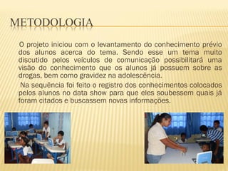 O projeto iniciou com o levantamento do conhecimento prévio dos alunos acerca do tema. Sendo esse um tema muito discutido pelos veículos de comunicação possibilitará uma visão do conhecimento que os alunos já possuem sobre as drogas, bem como gravidez na adolescência. Na sequência foi feito o registro dos conhecimentos colocados pelos alunos no data show para que eles soubessem quais já foram citados e buscassem novas informações. 