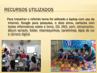Para trabalhar o referido tema foi utilizado o laptop com uso da internet, Google para pesquisa, o data show, cartazes com textos informativos sobre o tema, CD, DVD, som, retroprojetor, álbum seriado, folder, chamequinhos, canetinhas, lápis de cor e câmera digital. Para trabalhar o referido tema foi utilizado o laptop com uso da internet, Google para pesquisa, o data show, cartazes com textos informativos sobre o tema, CD, DVD, som, retroprojetor, álbum seriado, folder, chamequinhos, canetinhas, lápis de cor e câmera digital. 
