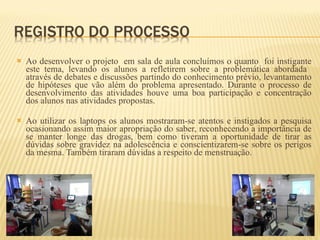 Ao desenvolver o projeto  em sala de aula concluímos o quanto  foi instigante este tema, levando os alunos a refletirem sobre a problemática abordada  através de debates e discussões partindo do conhecimento prévio, levantamento de hipóteses que vão além do problema apresentado. Durante o processo de desenvolvimento das atividades houve uma boa participação e concentração dos alunos nas atividades propostas. Ao utilizar os laptops os alunos mostraram-se atentos e instigados a pesquisa ocasionando assim maior apropriação do saber, reconhecendo a importância de se manter longe das drogas, bem como tiveram a oportunidade de tirar as dúvidas sobre gravidez na adolescência e conscientizarem-se sobre os perigos da mesma. Também tiraram dúvidas a respeito de menstruação. 
