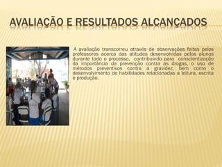 A avaliação transcorreu através de observações feitas pelos professores acerca das atitudes desenvolvidas pelos alunos durante todo o processo,  contribuindo para  conscientização da importância da prevenção contra as drogas, o uso de métodos preventivos contra a gravidez, bem como o desenvolvimento de habilidades relacionadas a leitura, escrita e produção.  