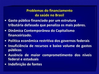 Problemas do financiamento
da saúde no Brasil
• Gasto público financiado por um estrutura
tributária defasada que penaliza os mais pobres.
• Dinâmica Contemporânea do Capitalismo
financeirizado.
• Política econômica restritiva dos governos federais
• Insuficiência de recursos e baixo volume de gastos
públicos
• Ausência de maior comprometimento dos níveis
federal e estaduais
• Indefinição de fontes
 