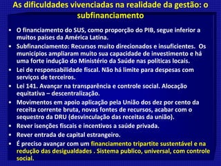 As dificuldades vivenciadas na realidade da gestão: o
subfinanciamento
• O financiamento do SUS, como proporção do PIB, segue inferior a
muitos países da América Latina.
• Subfinanciamento: Recursos muito direcionados e insuficientes. Os
municípios ampliaram muito sua capacidade de investimento e há
uma forte indução do Ministério da Saúde nas políticas locais.
• Lei de responsabilidade fiscal. Não há limite para despesas com
serviços de terceiros.
• Lei 141. Avançar na transparência e controle social. Alocação
equitativa – descentralização.
• Movimentos em apoio aplicação pela União dos dez por cento da
receita corrente bruta, novas fontes de recursos, acabar com o
sequestro da DRU (desvinculação das receitas da união).
• Rever isenções fiscais e incentivos a saúde privada.
• Rever entrada de capital estrangeiro.
• É preciso avançar com um financiamento tripartite sustentável e na
redução das desigualdades . Sistema publico, universal, com controle
social.
 