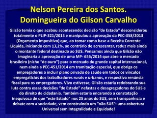 Nelson Pereira dos Santos.
Domingueira do Gilson Carvalho
Gilsão temia o que acabou acontecendo: decisão “de Estado” desconsiderou
totalmente o PLIP-321/2013 e manipulou a aprovação da PEC-358/2013
(Orçamento impositivo) que, ao tomar como base a Receita Corrente
Líquida, iniciando com 13,2%, ao contrário de acrescentar, reduz mais ainda
o montante federal destinado ao SUS. Pensamos ainda que Gilsão não
imaginaria a aprovação de uma MP- 656/2014 que abre o mercado
brasileiro (nicho “de ouro”) para o mercado do grande capital internacional,
nem ainda a PEC-451/2014 em tramitação especial, que obriga os
empregadores a incluir plano privado de saúde em todos os vínculos
empregatícios dos trabalhadores rurais e urbanos, e respectiva renúncia
fiscal para os empregadores. Vivo estivesse, Gilsão estaria redobrando sua
luta contra essas decisões “de Estado” nefastas e desagregadoras do SUS e
do direito de cidadania. Também estaria encarando a constatação
inequívoca de que “este Estado” nos 25 anos do SUS, sem transparência e
debate com a sociedade, vem construindo um “não SUS”: uma cobertura
Universal sem Integralidade e Equidade!
 