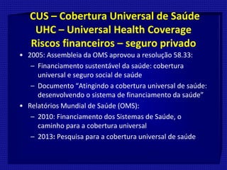 CUS – Cobertura Universal de Saúde
UHC – Universal Health Coverage
Riscos financeiros – seguro privado
• 2005: Assembleia da OMS aprovou a resolução 58.33:
– Financiamento sustentável da saúde: cobertura
universal e seguro social de saúde
– Documento “Atingindo a cobertura universal de saúde:
desenvolvendo o sistema de financiamento da saúde”
• Relatórios Mundial de Saúde (OMS):
– 2010: Financiamento dos Sistemas de Saúde, o
caminho para a cobertura universal
– 2013: Pesquisa para a cobertura universal de saúde
 