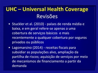 UHC – Universal Health Coverage
Revisões
• Stuckler et al. (2010) - países de renda média e
baixa, e em geral refere-se apenas a uma
cobertura de serviços básicos e mais
recentemente a qualquer cobertura por seguros
privados ou públicos
• Lagomarsino (2014) - receitas fiscais para
subsidiar as populações alvo, ampliação da
partilha de riscos; aquisição de serviços por meio
de mecanismos de financiamento a partir da
demanda
 