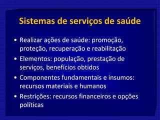 Sistemas de serviços de saúde
• Realizar ações de saúde: promoção,
proteção, recuperação e reabilitação
• Elementos: população, prestação de
serviços, benefícios obtidos
• Componentes fundamentais e insumos:
recursos materiais e humanos
• Restrições: recursos financeiros e opções
políticas
 