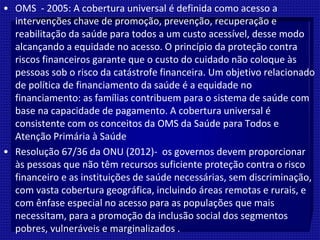 • OMS - 2005: A cobertura universal é definida como acesso a
intervenções chave de promoção, prevenção, recuperação e
reabilitação da saúde para todos a um custo acessível, desse modo
alcançando a equidade no acesso. O princípio da proteção contra
riscos financeiros garante que o custo do cuidado não coloque às
pessoas sob o risco da catástrofe financeira. Um objetivo relacionado
de política de financiamento da saúde é a equidade no
financiamento: as famílias contribuem para o sistema de saúde com
base na capacidade de pagamento. A cobertura universal é
consistente com os conceitos da OMS da Saúde para Todos e
Atenção Primária à Saúde
• Resolução 67/36 da ONU (2012)- os governos devem proporcionar
às pessoas que não têm recursos suficiente proteção contra o risco
financeiro e as instituições de saúde necessárias, sem discriminação,
com vasta cobertura geográfica, incluindo áreas remotas e rurais, e
com ênfase especial no acesso para as populações que mais
necessitam, para a promoção da inclusão social dos segmentos
pobres, vulneráveis e marginalizados .
 