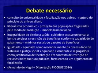 Debate necessário
• conceito de universalidade x focalização nos pobres - ruptura do
princípio do universalismo
• liberalismo econômico - proteção das populações fragilizadas
pelo modo de produção - modelo bismarckiano
• integralidade do direito a saúde, cuidado e acesso universal a
bens e serviços x restrição de benefícios conforme capacidade de
pagamento - mínimos sociais ou pacotes de benefícios
• Igualdade - equidade como reconhecimento da necessidade de
viabilizar a justiça social x equidade excludente e segragadora
como justificativa de focalização em contexto de restrição de
recursos individuais ou públicos, fortalecendo um argumento de
focalização
• (Armando de Negri – Dissertação FIOCRUZ 2014)
 
