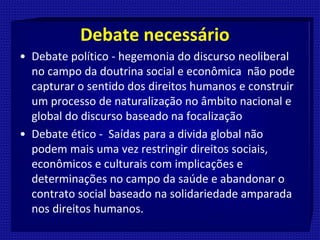 Debate necessário
• Debate político - hegemonia do discurso neoliberal
no campo da doutrina social e econômica não pode
capturar o sentido dos direitos humanos e construir
um processo de naturalização no âmbito nacional e
global do discurso baseado na focalização
• Debate ético - Saídas para a divida global não
podem mais uma vez restringir direitos sociais,
econômicos e culturais com implicações e
determinações no campo da saúde e abandonar o
contrato social baseado na solidariedade amparada
nos direitos humanos.
 