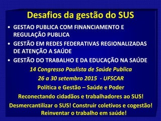 Desafios da gestão do SUS
• GESTAO PUBLICA COM FINANCIAMENTO E
REGULAÇÃO PUBLICA
• GESTÃO EM REDES FEDERATIVAS REGIONALIZADAS
DE ATENÇÃO A SAÚDE
• GESTÃO DO TRABALHO E DA EDUCAÇÃO NA SAÚDE
14 Congresso Paulista de Saúde Publica
26 a 30 setembro 2015 - UFSCAR
Política e Gestão – Saúde e Poder
Reconectando cidadãos e trabalhadores ao SUS!
Desmercantilizar o SUS! Construir coletivos e cogestão!
Reinventar o trabalho em saúde!
 