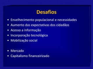 Desafios
• Envelhecimento populacional e necessidades
• Aumento das expectativas dos cidadãos
• Acesso a informação
• Incorporação tecnológica
• Mobilização social
• Mercado
• Capitalismo financeirizado
 