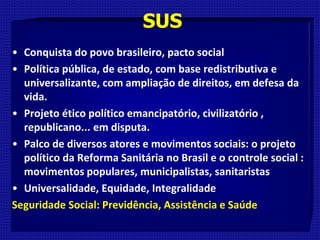 SUS
• Conquista do povo brasileiro, pacto social
• Política pública, de estado, com base redistributiva e
universalizante, com ampliação de direitos, em defesa da
vida.
• Projeto ético político emancipatório, civilizatório ,
republicano... em disputa.
• Palco de diversos atores e movimentos sociais: o projeto
político da Reforma Sanitária no Brasil e o controle social :
movimentos populares, municipalistas, sanitaristas
• Universalidade, Equidade, Integralidade
Seguridade Social: Previdência, Assistência e Saúde
 