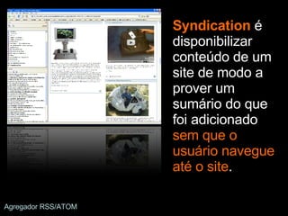 Syndication  é disponibilizar conteúdo de um site de modo a prover um sumário do que foi adicionado  sem que o usuário navegue até o site . Agregador RSS/ATOM 