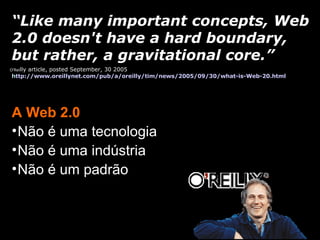 A Web 2.0 Não é uma tecnologia Não é uma indústria Não é um padrão “ Like many important concepts, Web 2.0 doesn't have a hard boundary, but rather, a gravitational core.” O’Rei lly article, posted September, 30 2005 h ttp://www.oreillynet.com/pub/a/oreilly/tim/news/2005/09/30/what-is-Web-20.html 