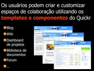 Os usuários podem criar e customizar espaços de colaboração utilizando os  templates e componentes  do Quickr Blog Wiki Dashboard de projetos Biblioteca de documentos Forum … 