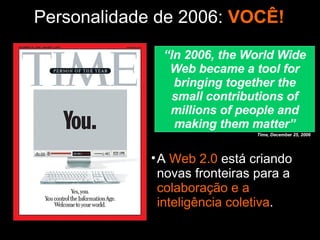 Personalidade de 2006:   VOCÊ! A  Web 2.0  está criando novas fronteiras para a  colaboração e a inteligência coletiva . “ In 2006, the World Wide Web became a tool for bringing together the small contributions of millions of people and making them matter” Time, December 25, 2006 