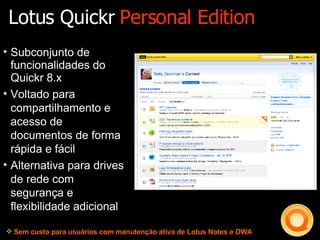 Subconjunto de funcionalidades do Quickr 8.x Voltado para compartilhamento e acesso de documentos de forma rápida e fácil Alternativa para drives de rede com segurança e flexibilidade adicional Sem custo para usuários com manutenção ativa de Lotus Notes e DWA Lotus Quickr  Personal Edition 